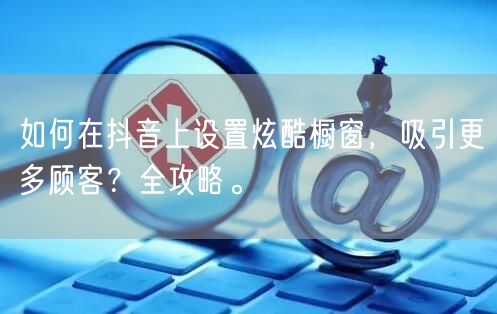 如何在抖音上设置炫酷橱窗，吸引更多顾客？全攻略。