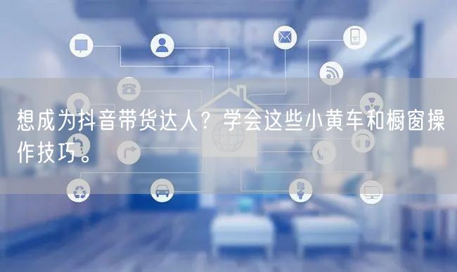 想成为抖音带货达人？学会这些小黄车和橱窗操作技巧。