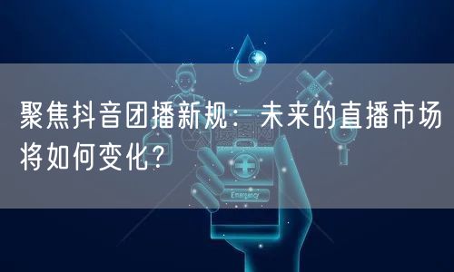 聚焦抖音团播新规：未来的直播市场将如何变化？