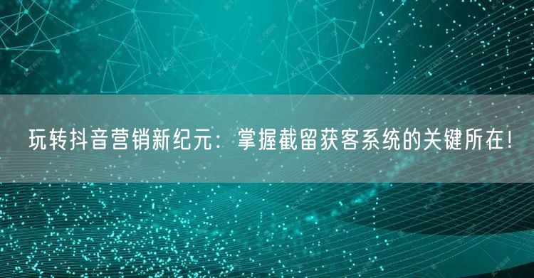 玩转抖音营销新纪元：掌握截留获客系统的关键所在！