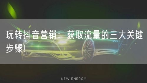 玩转抖音营销：获取流量的三大关键步骤！