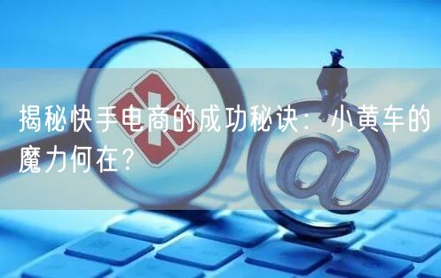揭秘快手电商的成功秘诀：小黄车的魔力何在？