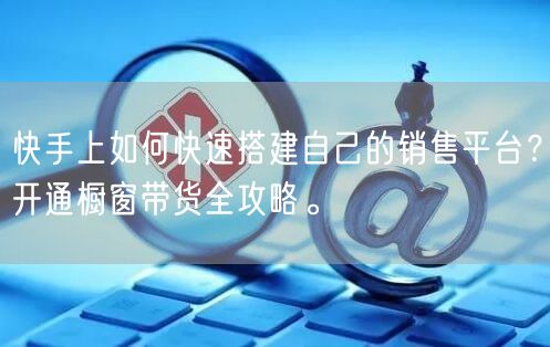快手上如何快速搭建自己的销售平台？开通橱窗带货全攻略。